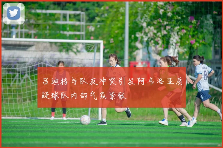 吕迪格与队友冲突引发阿韦洛亚质疑球队内部气氛紧张