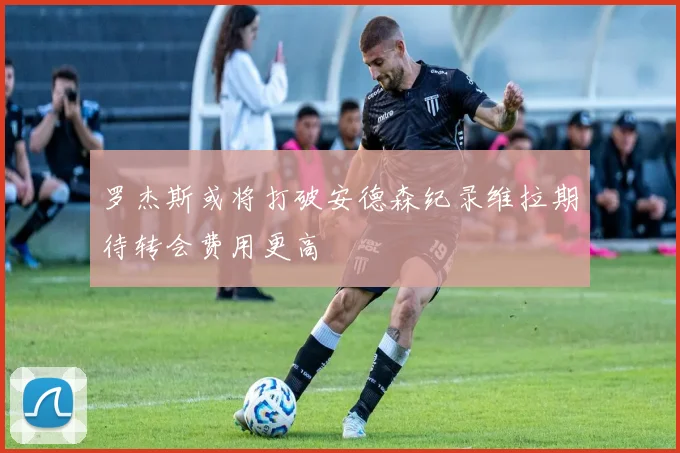 罗杰斯或将打破安德森纪录维拉期待转会费用更高