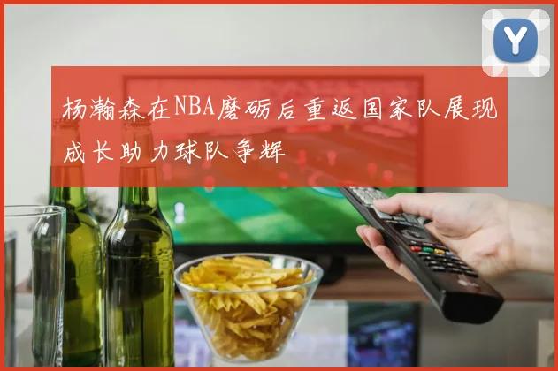 杨瀚森在NBA磨砺后重返国家队展现成长助力球队争辉