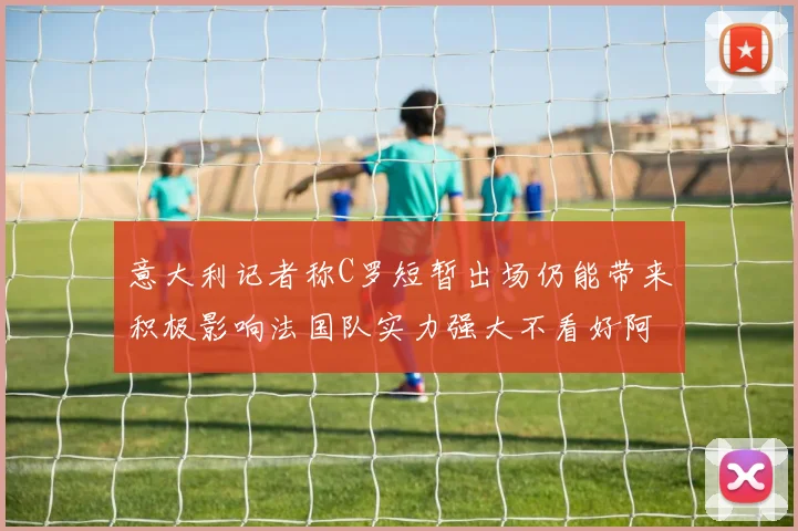 意大利记者称C罗短暂出场仍能带来积极影响法国队实力强大不看好阿根廷表现