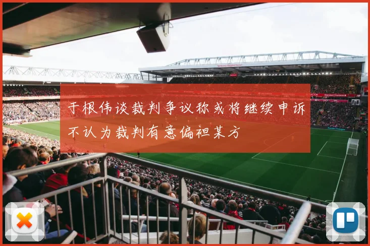 于根伟谈裁判争议称或将继续申诉不认为裁判有意偏袒某方