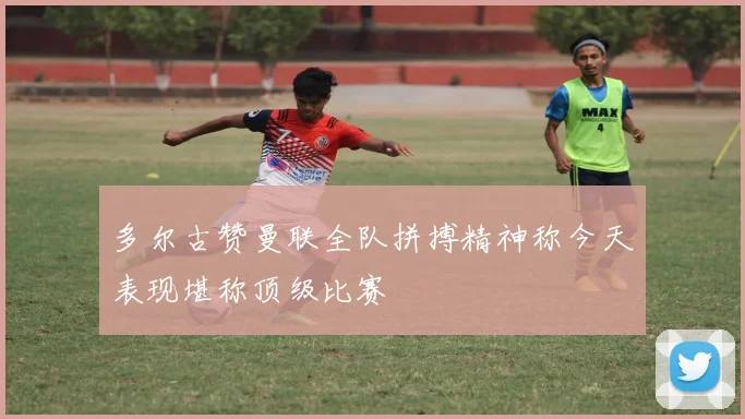 多尔古赞曼联全队拼搏精神称今天表现堪称顶级比赛