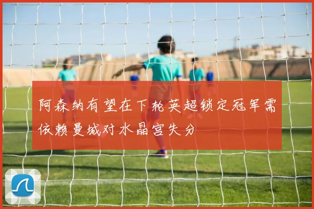 阿森纳有望在下轮英超锁定冠军需依赖曼城对水晶宫失分