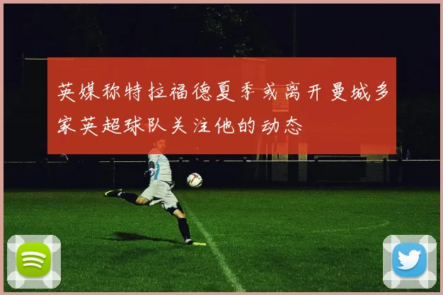 英媒称特拉福德夏季或离开曼城多家英超球队关注他的动态