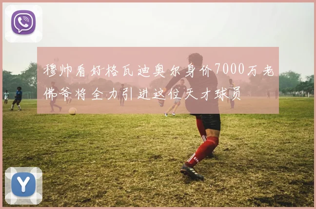 穆帅看好格瓦迪奥尔身价7000万老佛爷将全力引进这位天才球员