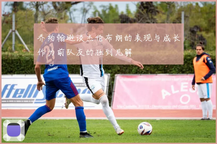 乔约翰逊谈杰伦布朗的表现与成长作为前队友的独到见解