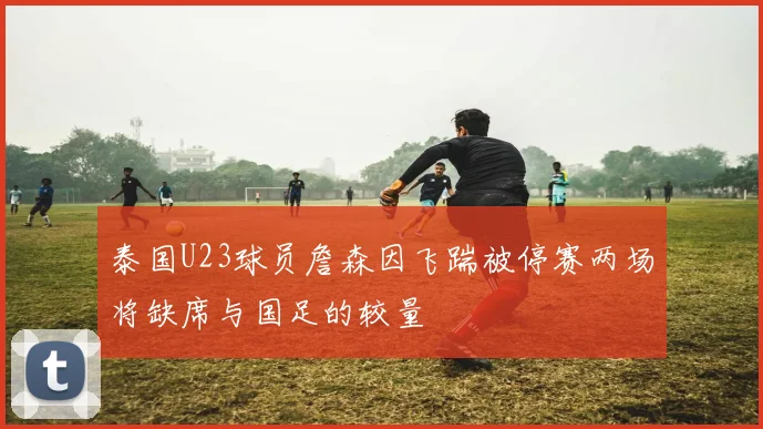泰国U23球员詹森因飞踹被停赛两场将缺席与国足的较量