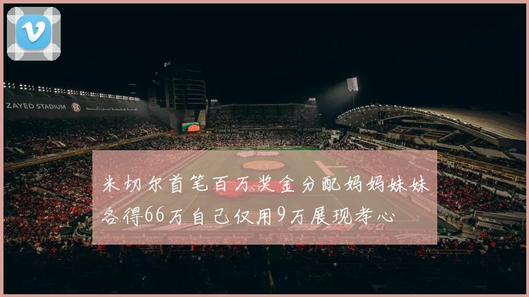 米切尔首笔百万奖金分配妈妈妹妹各得66万自己仅用9万展现孝心
