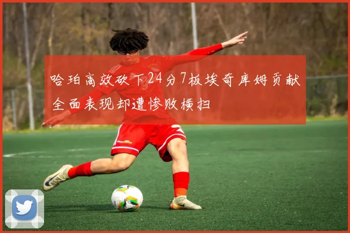 哈珀高效砍下24分7板埃奇库姆贡献全面表现却遭惨败横扫