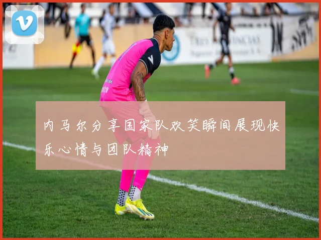内马尔分享国家队欢笑瞬间展现快乐心情与团队精神