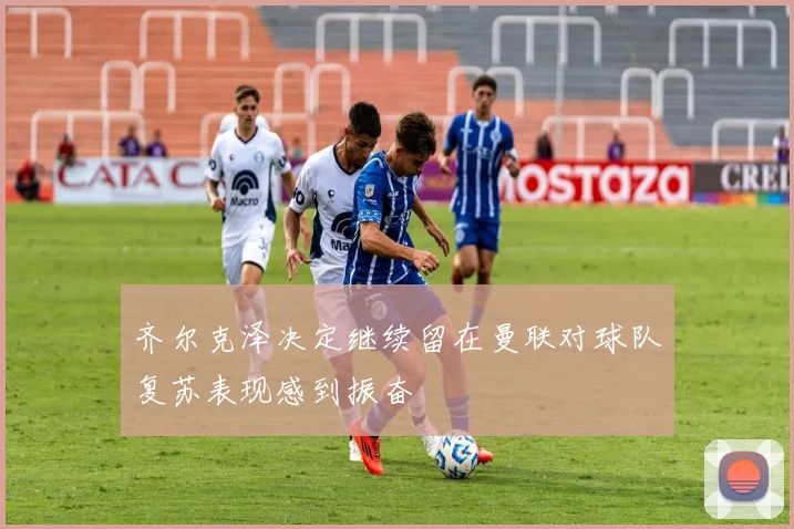 齐尔克泽决定继续留在曼联对球队复苏表现感到振奋
