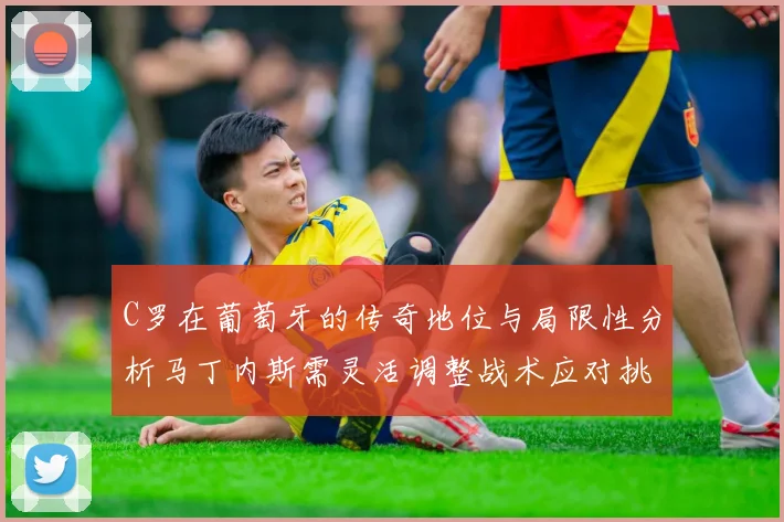 C罗在葡萄牙的传奇地位与局限性分析马丁内斯需灵活调整战术应对挑战