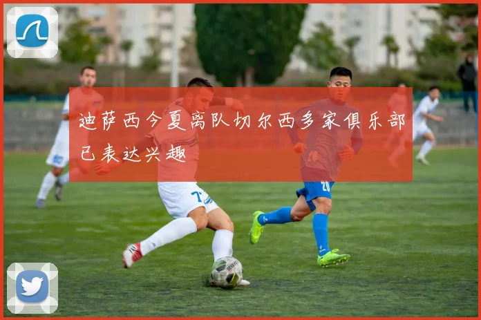 迪萨西今夏离队切尔西多家俱乐部已表达兴趣