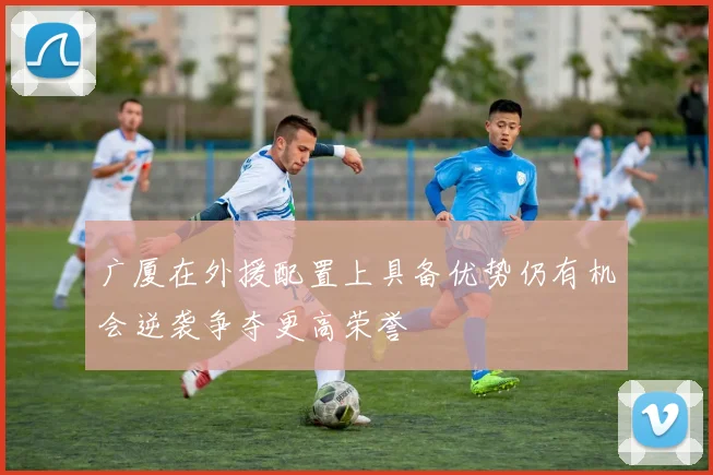 广厦在外援配置上具备优势仍有机会逆袭争夺更高荣誉