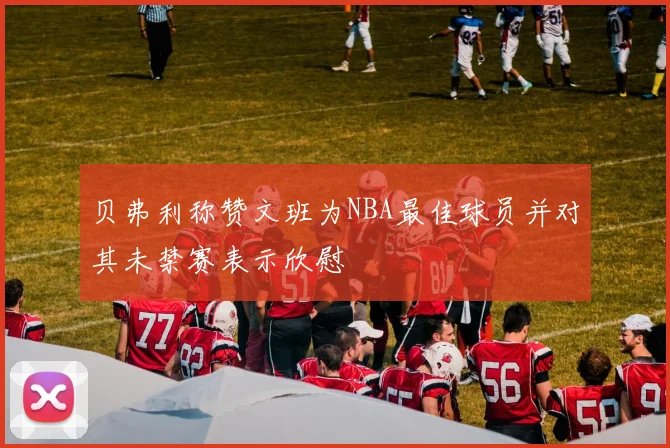 贝弗利称赞文班为NBA最佳球员并对其未禁赛表示欣慰