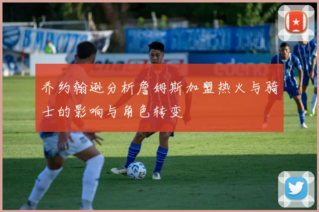 乔约翰逊分析詹姆斯加盟热火与骑士的影响与角色转变