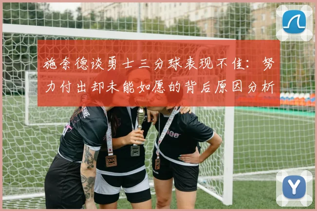 施奈德谈勇士三分球表现不佳：努力付出却未能如愿的背后原因分析