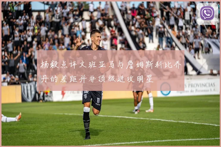 杨毅点评文班亚马与詹姆斯科比乔丹的差距并非顶级进攻明星