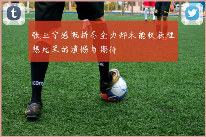 张玉宁感慨拼尽全力却未能收获理想结果的遗憾与期待