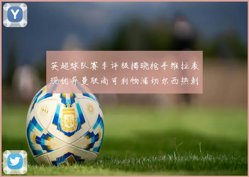 英超球队赛季评级揭晓枪手维拉表现优异曼联尚可利物浦切尔西热刺需努力