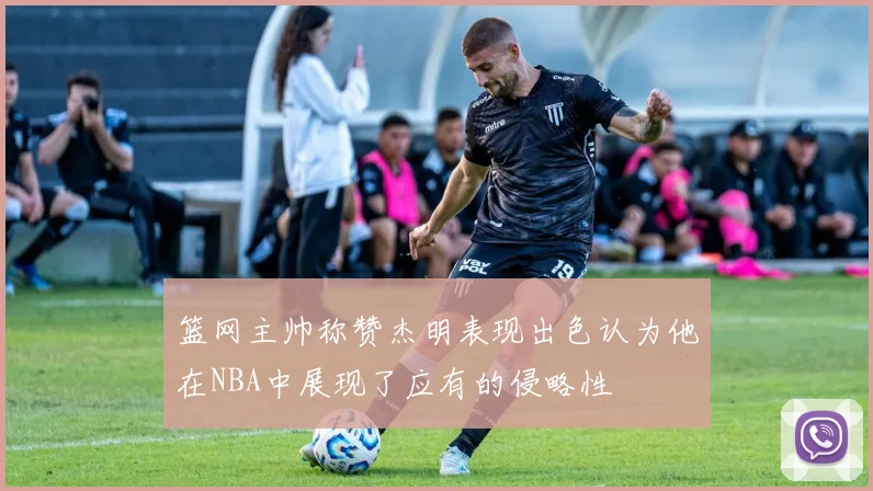 篮网主帅称赞杰明表现出色认为他在NBA中展现了应有的侵略性