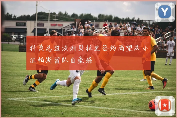 科莫总监谈利贝拉里签约渴望及小法帕斯留队自豪感