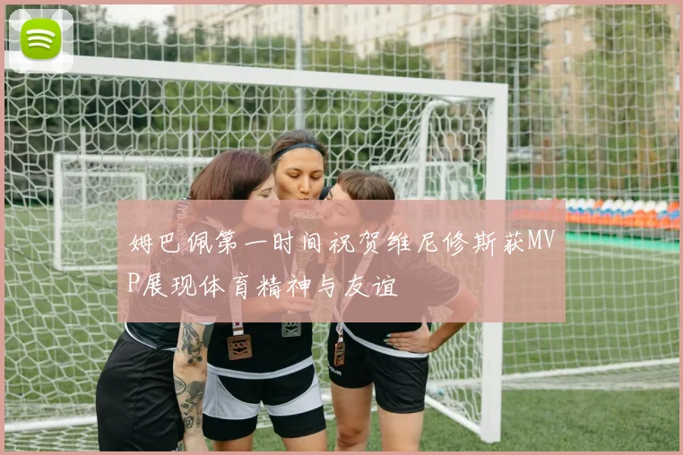 姆巴佩第一时间祝贺维尼修斯获MVP展现体育精神与友谊
