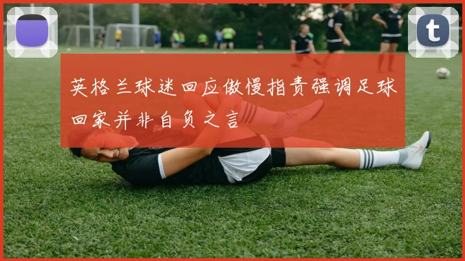 英格兰球迷回应傲慢指责强调足球回家并非自负之言