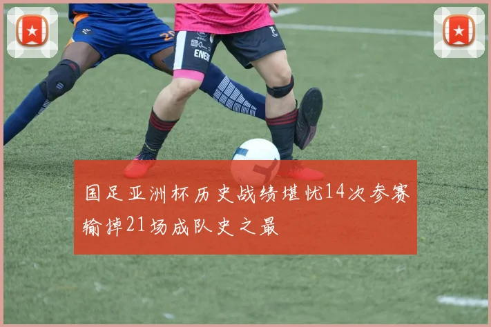 国足亚洲杯历史战绩堪忧14次参赛输掉21场成队史之最