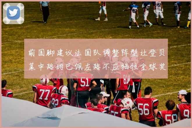 前国脚建议法国队调整阵型让登贝莱中路姆巴佩左路不应牺牲金球奖得主